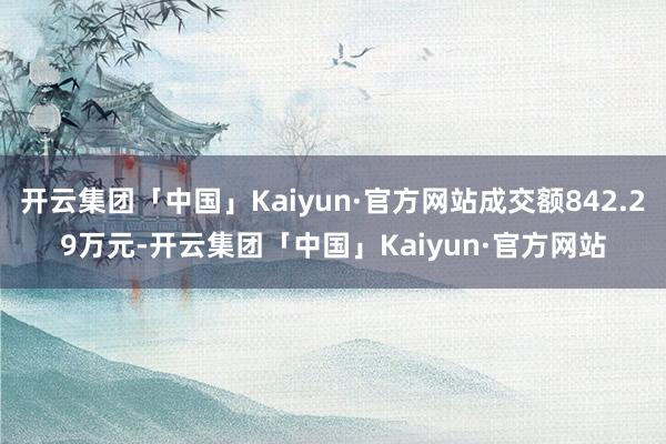 开云集团「中国」Kaiyun·官方网站成交额842.29万元-开云集团「中国」Kaiyun·官方网站