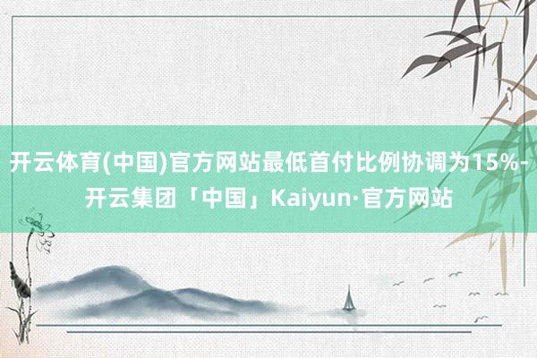 开云体育(中国)官方网站最低首付比例协调为15%-开云集团「中国」Kaiyun·官方网站