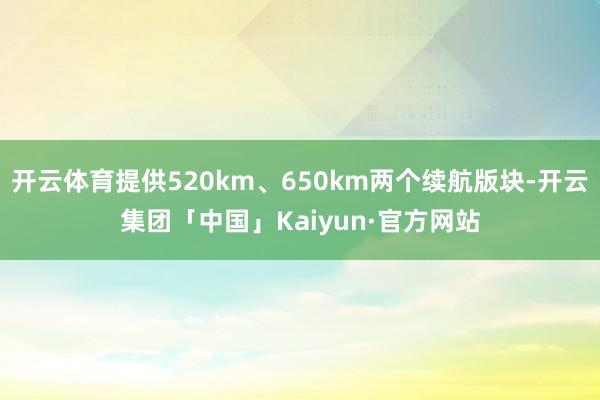 开云体育提供520km、650km两个续航版块-开云集团「中国」Kaiyun·官方网站