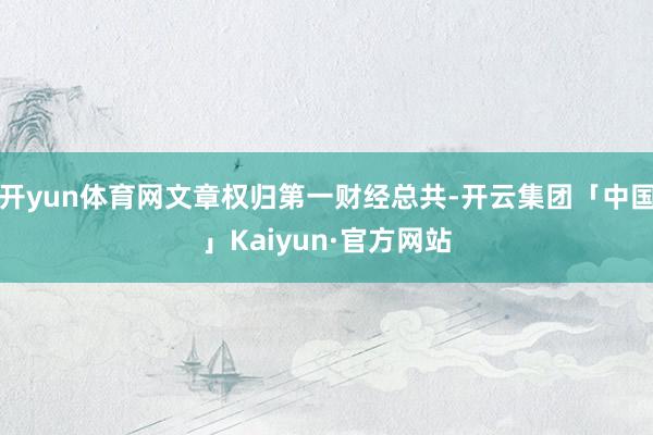 开yun体育网文章权归第一财经总共-开云集团「中国」Kaiyun·官方网站