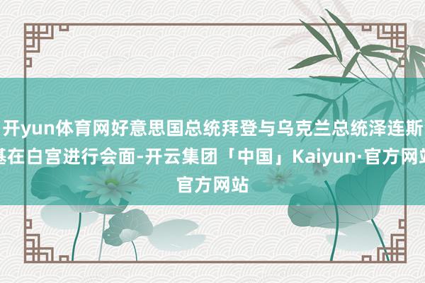 开yun体育网好意思国总统拜登与乌克兰总统泽连斯基在白宫进行会面-开云集团「中国」Kaiyun·官方网站