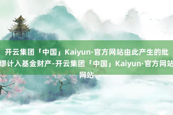 开云集团「中国」Kaiyun·官方网站由此产生的纰缪计入基金财产-开云集团「中国」Kaiyun·官方网站