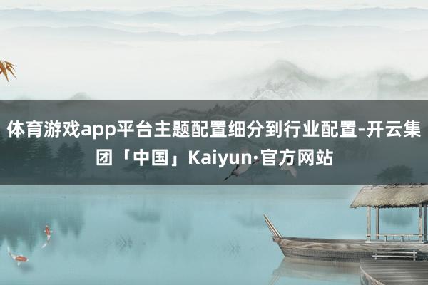 体育游戏app平台主题配置细分到行业配置-开云集团「中国」Kaiyun·官方网站