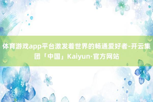 体育游戏app平台激发着世界的畅通爱好者-开云集团「中国」Kaiyun·官方网站