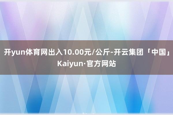 开yun体育网出入10.00元/公斤-开云集团「中国」Kaiyun·官方网站