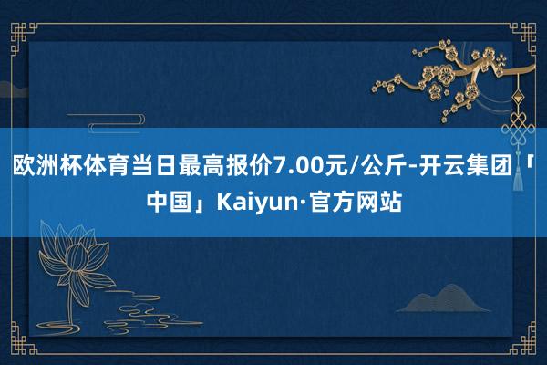 欧洲杯体育当日最高报价7.00元/公斤-开云集团「中国」Kaiyun·官方网站