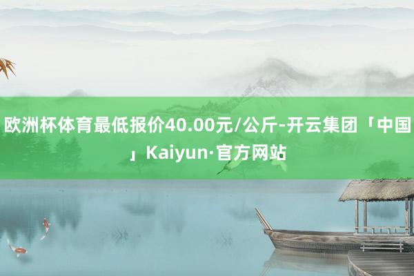 欧洲杯体育最低报价40.00元/公斤-开云集团「中国」Kaiyun·官方网站