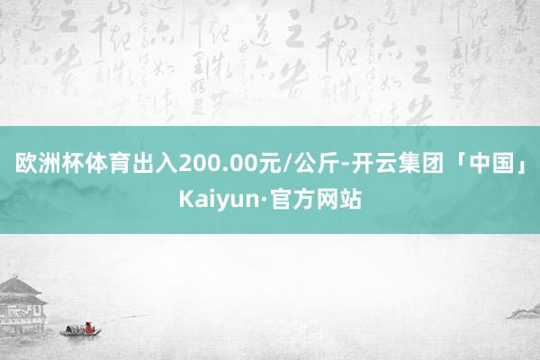 欧洲杯体育出入200.00元/公斤-开云集团「中国」Kaiyun·官方网站