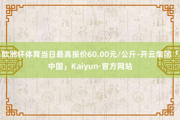 欧洲杯体育当日最高报价60.00元/公斤-开云集团「中国」Kaiyun·官方网站