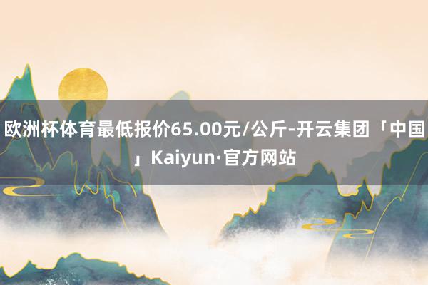 欧洲杯体育最低报价65.00元/公斤-开云集团「中国」Kaiyun·官方网站