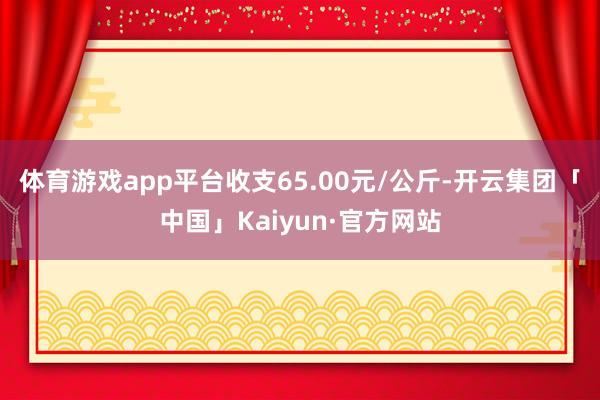 体育游戏app平台收支65.00元/公斤-开云集团「中国」Kaiyun·官方网站