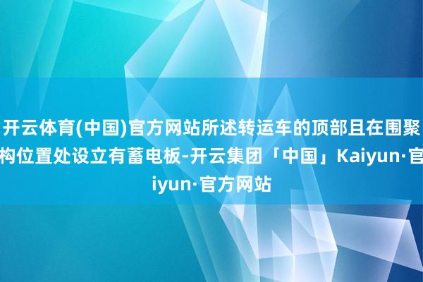 开云体育(中国)官方网站所述转运车的顶部且在围聚抛弃机构位置处设立有蓄电板-开云集团「中国」Kaiyun·官方网站