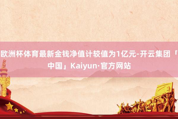 欧洲杯体育最新金钱净值计较值为1亿元-开云集团「中国」Kaiyun·官方网站