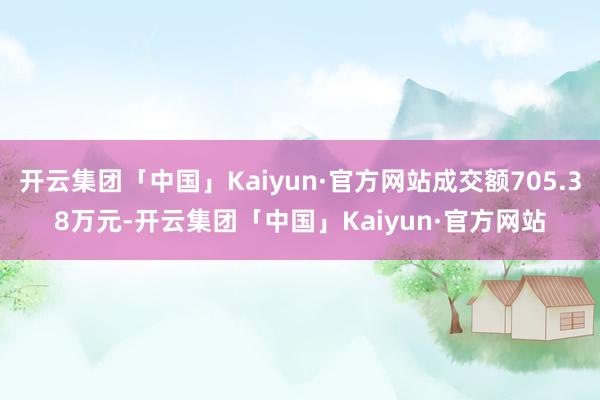 开云集团「中国」Kaiyun·官方网站成交额705.38万元-开云集团「中国」Kaiyun·官方网站