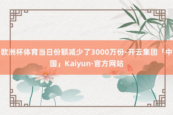 欧洲杯体育当日份额减少了3000万份-开云集团「中国」Kaiyun·官方网站