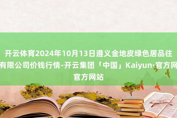 开云体育2024年10月13日遵义金地皮绿色居品往还有限公司价钱行情-开云集团「中国」Kaiyun·官方网站