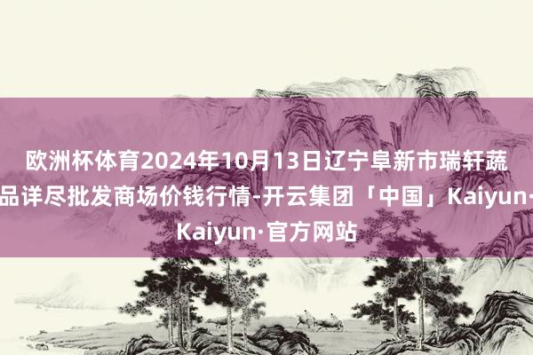 欧洲杯体育2024年10月13日辽宁阜新市瑞轩蔬菜农副居品详尽批发商场价钱行情-开云集团「中国」Kaiyun·官方网站