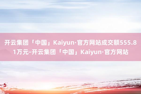 开云集团「中国」Kaiyun·官方网站成交额555.81万元-开云集团「中国」Kaiyun·官方网站