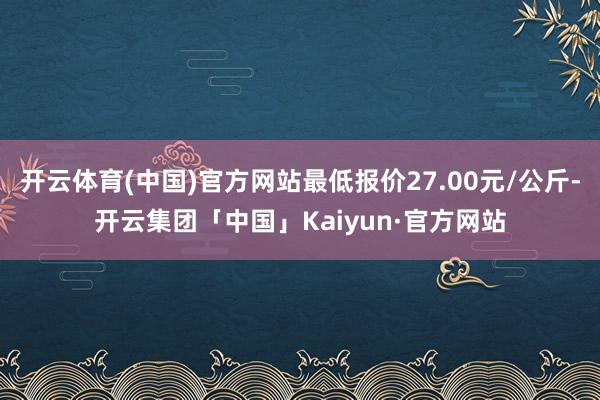 开云体育(中国)官方网站最低报价27.00元/公斤-开云集团「中国」Kaiyun·官方网站