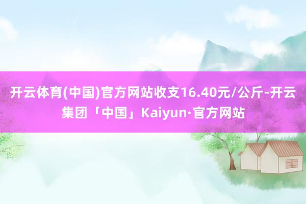 开云体育(中国)官方网站收支16.40元/公斤-开云集团「中国」Kaiyun·官方网站