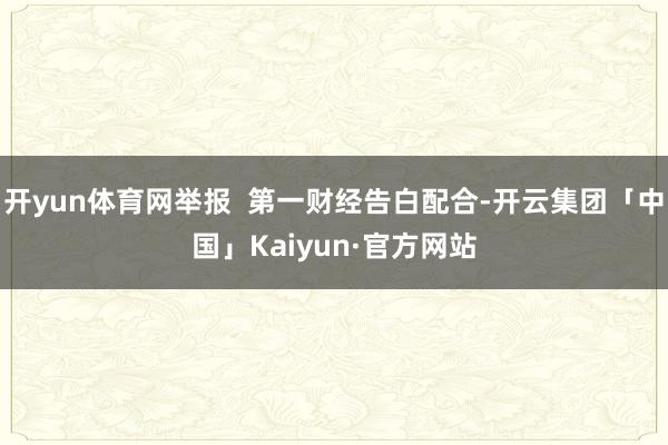 开yun体育网举报  第一财经告白配合-开云集团「中国」Kaiyun·官方网站