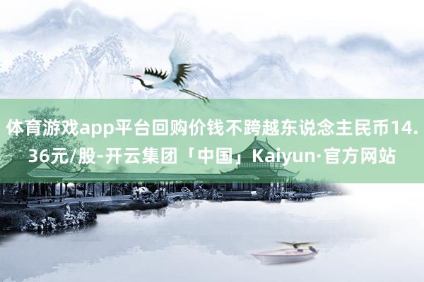 体育游戏app平台回购价钱不跨越东说念主民币14.36元/股-开云集团「中国」Kaiyun·官方网站