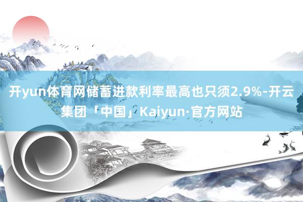 开yun体育网储蓄进款利率最高也只须2.9%-开云集团「中国」Kaiyun·官方网站