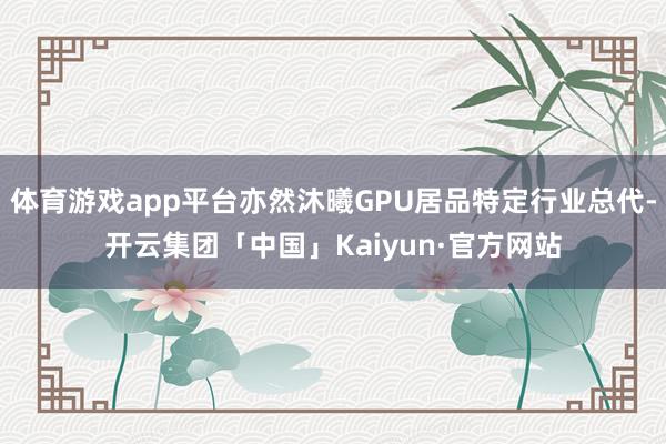 体育游戏app平台亦然沐曦GPU居品特定行业总代-开云集团「中国」Kaiyun·官方网站