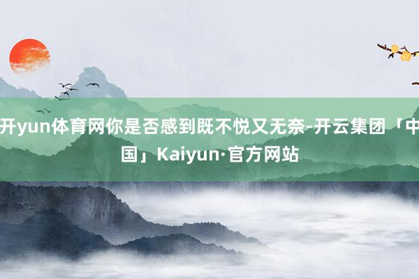 开yun体育网你是否感到既不悦又无奈-开云集团「中国」Kaiyun·官方网站