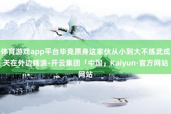 体育游戏app平台毕竟原身这家伙从小到大不练武成天在外边瞎浪-开云集团「中国」Kaiyun·官方网站