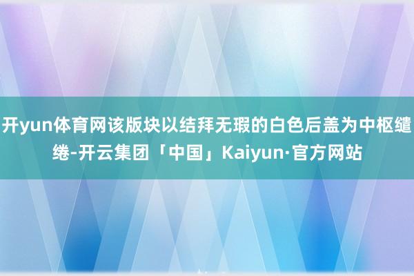 开yun体育网该版块以结拜无瑕的白色后盖为中枢缱绻-开云集团「中国」Kaiyun·官方网站