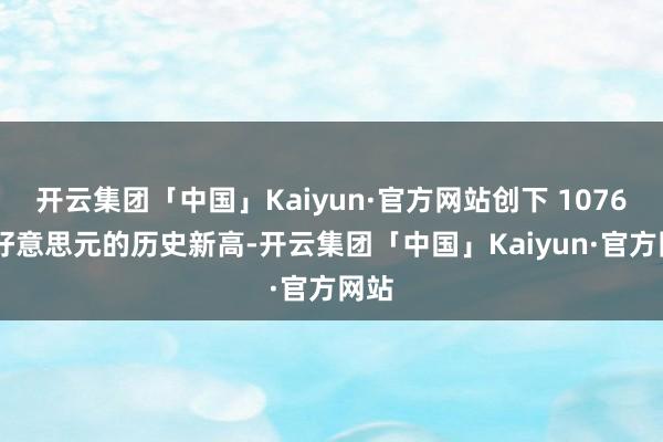 开云集团「中国」Kaiyun·官方网站创下 1076 亿好意思元的历史新高-开云集团「中国」Kaiyun·官方网站