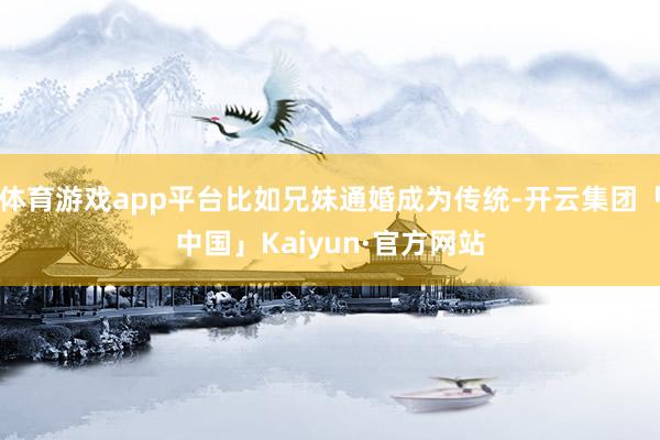 体育游戏app平台比如兄妹通婚成为传统-开云集团「中国」Kaiyun·官方网站