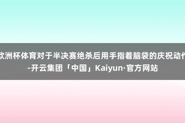 欧洲杯体育对于半决赛绝杀后用手指着脑袋的庆祝动作-开云集团「中国」Kaiyun·官方网站