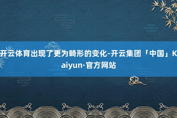 开云体育出现了更为畸形的变化-开云集团「中国」Kaiyun·官方网站