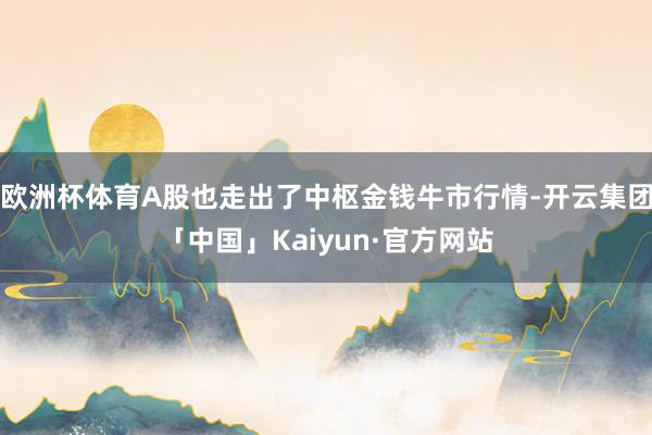 欧洲杯体育A股也走出了中枢金钱牛市行情-开云集团「中国」Kaiyun·官方网站