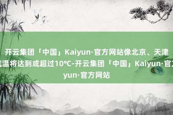 开云集团「中国」Kaiyun·官方网站像北京、天津最高气温将达到或超过10℃-开云集团「中国」Kaiyun·官方网站