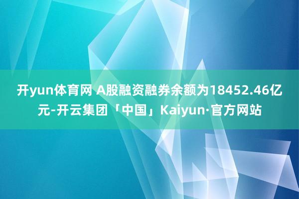 开yun体育网　　 A股融资融券余额为18452.46亿元-开云集团「中国」Kaiyun·官方网站