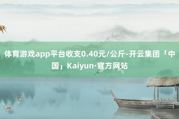 体育游戏app平台收支0.40元/公斤-开云集团「中国」Kaiyun·官方网站