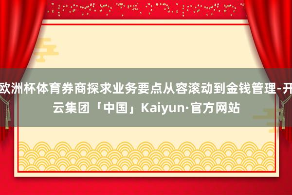 欧洲杯体育券商探求业务要点从容滚动到金钱管理-开云集团「中国」Kaiyun·官方网站