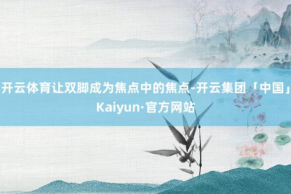 开云体育让双脚成为焦点中的焦点-开云集团「中国」Kaiyun·官方网站