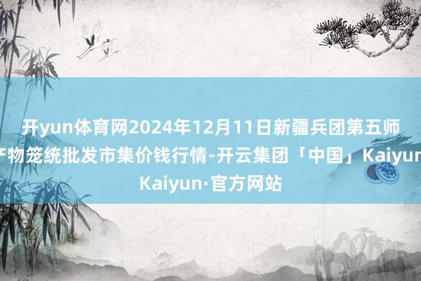 开yun体育网2024年12月11日新疆兵团第五师三和农副产物笼统批发市集价钱行情-开云集团「中国」Kaiyun·官方网站