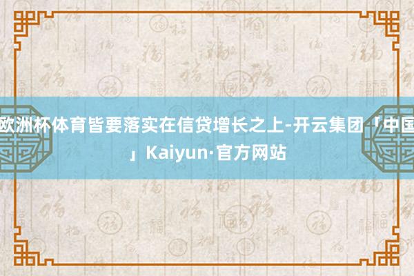 欧洲杯体育皆要落实在信贷增长之上-开云集团「中国」Kaiyun·官方网站