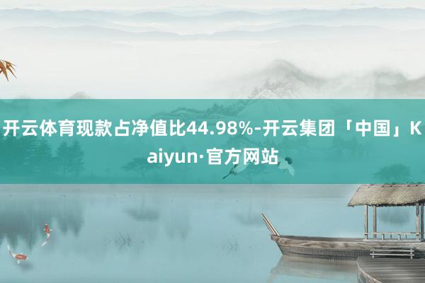 开云体育现款占净值比44.98%-开云集团「中国」Kaiyun·官方网站