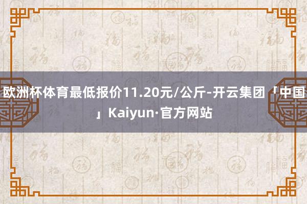 欧洲杯体育最低报价11.20元/公斤-开云集团「中国」Kaiyun·官方网站