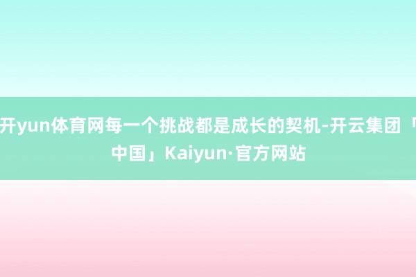 开yun体育网每一个挑战都是成长的契机-开云集团「中国」Kaiyun·官方网站