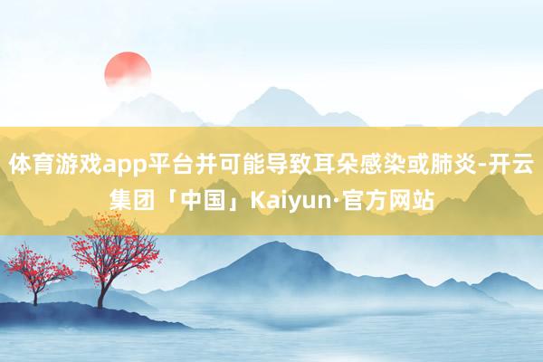 体育游戏app平台并可能导致耳朵感染或肺炎-开云集团「中国」Kaiyun·官方网站