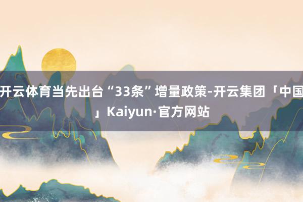 开云体育当先出台“33条”增量政策-开云集团「中国」Kaiyun·官方网站