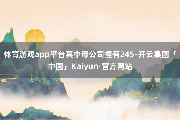 体育游戏app平台其中母公司捏有245-开云集团「中国」Kaiyun·官方网站