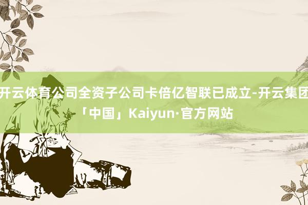 开云体育公司全资子公司卡倍亿智联已成立-开云集团「中国」Kaiyun·官方网站